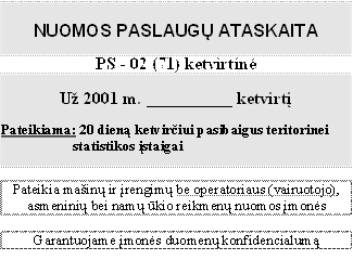 NUOMOS PASLAUGŲ ATASKAITA

PS - 02 (71) ketvirtinė

Už 2001 m. __________ ketvirtį

Pateikiama: 20 dieną ketvirčiui pasibaigus teritorinei statistikos įstaigai


Pateikia mašinų ir įrengimų be operatoriaus (vairuotojo), asmeninių bei namų ūkio reikmenų nuomos įmonės

Garantuojame įmonės duomenų konfidencialumą

