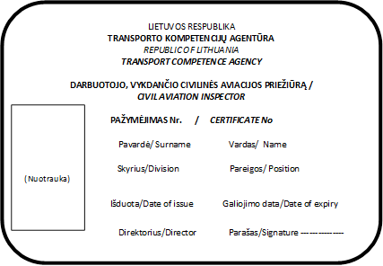 LIETUVOS RESPUBLIKA
TRANSPORTO KOMPETENCIJŲ AGENTŪRA
REPUBLIC OF LITHUANIA
TRANSPORT COMPETENCE AGENCY

DARBUOTOJO, VYKDANČIO CIVILINĖS AVIACIJOS PRIEŽIŪRĄ /
CIVIL AVIATION INSPECTOR

PAŽYMĖJIMAS Nr.      /     CERTIFICATE No

Pavardė/ Surname	Vardas/  Name	  

Skyrius/Division	                       Pareigos/ Position


Išduota/Date of issue              Galiojimo data/Date of expiry

Direktorius/Director	Parašas/Signature ---------------
,(Nuotrauka)
