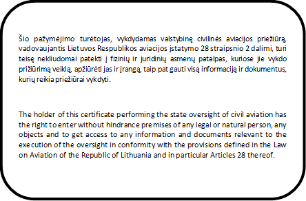 Šio pažymėjimo turėtojas, vykdydamas valstybinę civilinės aviacijos priežiūrą, vadovaujantis Lietuvos Respublikos aviacijos įstatymo 28 straipsnio 2 dalimi, turi teisę nekliudomai patekti į fizinių ir juridinių asmenų patalpas, kuriose jie vykdo prižiūrimą veiklą, apžiūrėti jas ir įrangą, taip pat gauti visą informaciją ir dokumentus, kurių reikia priežiūrai vykdyti.



The holder of this certificate performing the state oversight of civil aviation has the right to enter without hindrance premises of any legal or natural person, any objects and to get access to any information and documents relevant to the execution of the oversight in conformity with the provisions defined in the Law on Aviation of the Republic of Lithuania and in particular Articles 28 thereof.

